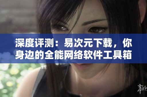 深度评测：易次元下载，你身边的全能网络软件工具箱