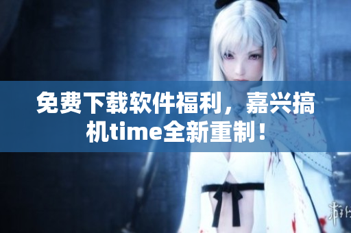 免费下载软件福利，嘉兴搞机time全新重制！