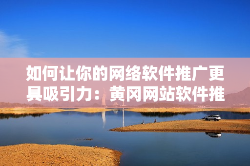 如何让你的网络软件推广更具吸引力：黄冈网站软件推广最佳实践