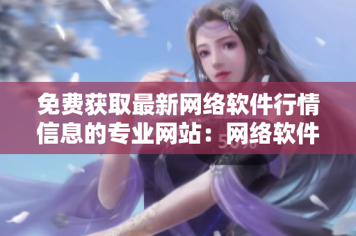 免费获取最新网络软件行情信息的专业网站：网络软件市场报告