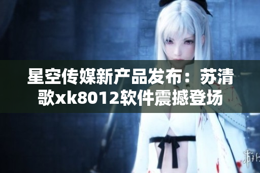 星空传媒新产品发布：苏清歌xk8012软件震撼登场