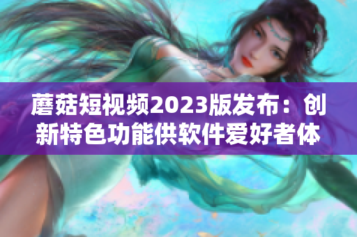 蘑菇短视频2023版发布：创新特色功能供软件爱好者体验