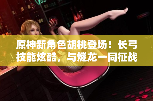 原神新角色胡桃登场！长弓技能炫酷，与燧龙一同征战