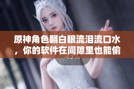 原神角色翻白眼流泪流口水，你的软件在间隙里也能偷偷流口水？