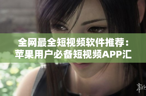 全网最全短视频软件推荐：苹果用户必备短视频APP汇总