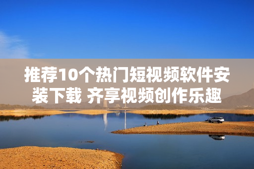 推荐10个热门短视频软件安装下载 齐享视频创作乐趣