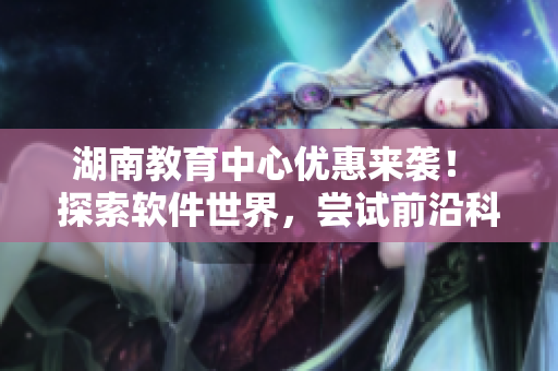 湖南教育中心优惠来袭！ 探索软件世界，尝试前沿科技！