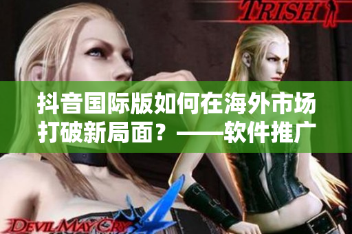 抖音国际版如何在海外市场打破新局面？——软件推广实践分析