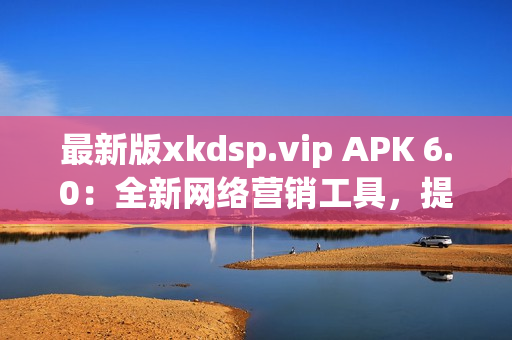 最新版xkdsp.vip APK 6.0：全新网络营销工具，提升广告投放效果