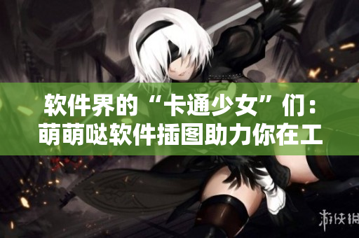 软件界的“卡通少女”们：萌萌哒软件插图助力你在工作中更可爱地展示自己