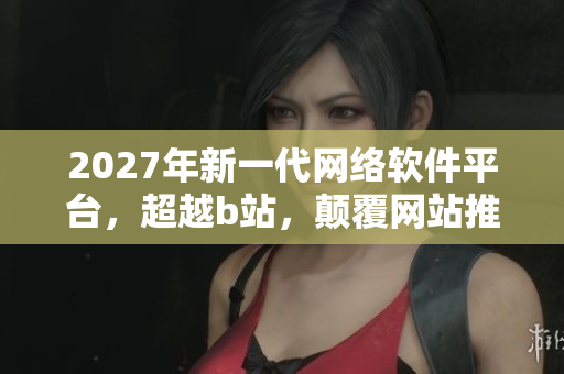 2027年新一代网络软件平台，超越b站，颠覆网站推广方式