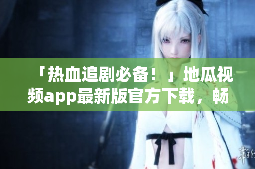 「热血追剧必备！」地瓜视频app最新版官方下载，畅享顶尖软件体验！