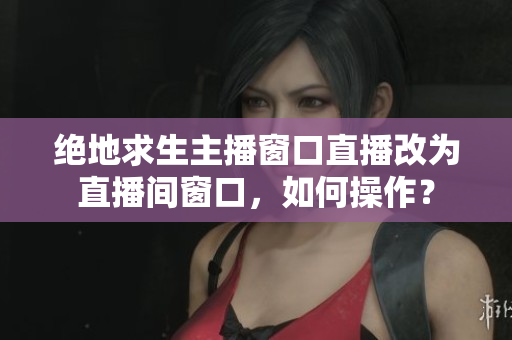 绝地求生主播窗口直播改为直播间窗口，如何操作？