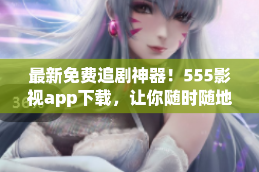 最新免费追剧神器！555影视app下载，让你随时随地畅享海量高清影视资源！