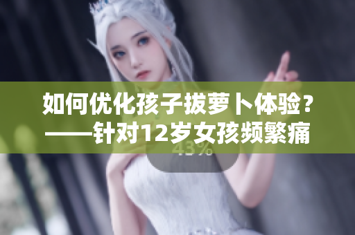 如何优化孩子拔萝卜体验？——针对12岁女孩频繁痛叫提供方案