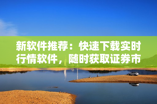 新软件推荐：快速下载实时行情软件，随时获取证券市场动态