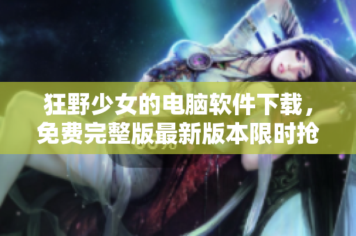 狂野少女的电脑软件下载，免费完整版最新版本限时抢先体验