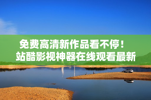 免费高清新作品看不停！ 站酷影视神器在线观看最新动漫软件