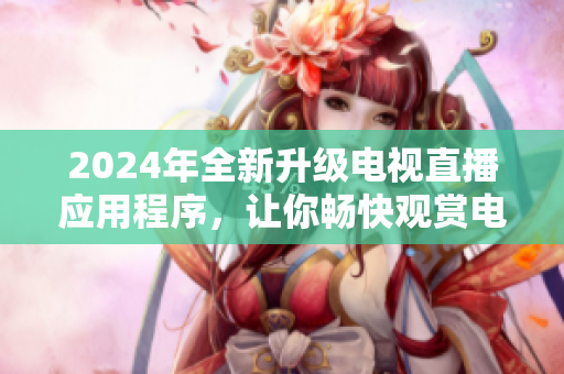 2024年全新升级电视直播应用程序，让你畅快观赏电视节目