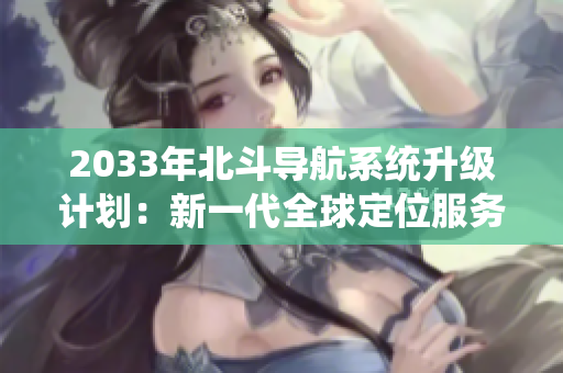 2033年北斗导航系统升级计划：新一代全球定位服务正式亮相！