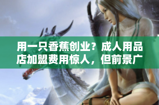 用一只香蕉创业？成人用品店加盟费用惊人，但前景广阔！