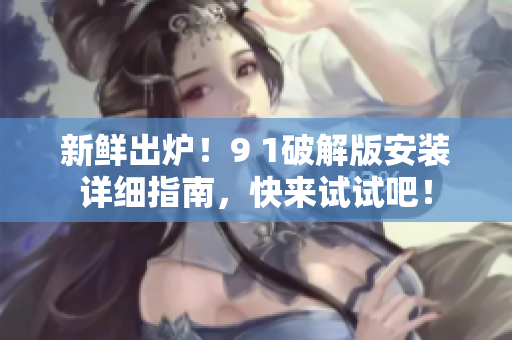 新鲜出炉！9 1破解版安装详细指南，快来试试吧！
