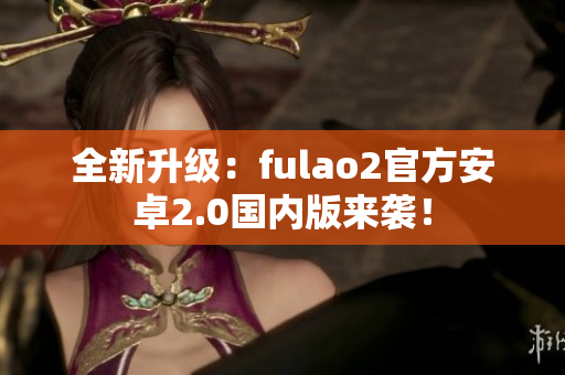 全新升级：fulao2官方安卓2.0国内版来袭！