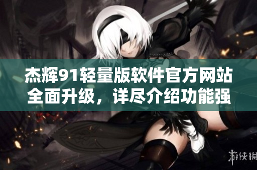 杰辉91轻量版软件官方网站全面升级，详尽介绍功能强大、易操作的最新版本