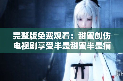 完整版免费观看：甜蜜创伤电视剧享受半是甜蜜半是痛苦的剧情体验！
