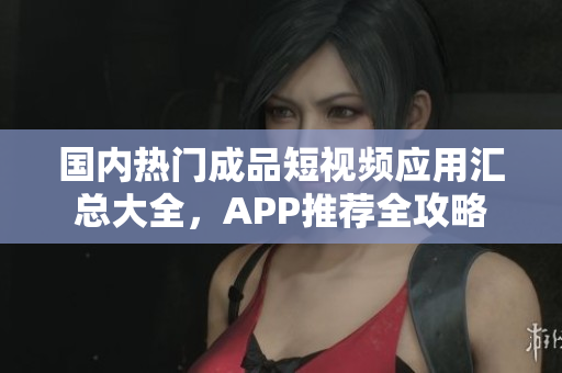 国内热门成品短视频应用汇总大全，APP推荐全攻略