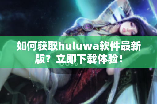 如何获取huluwa软件最新版？立即下载体验！