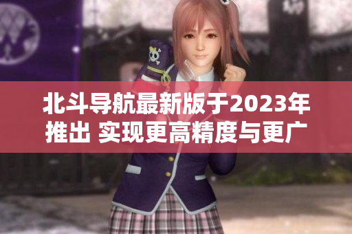北斗导航最新版于2023年推出 实现更高精度与更广范围导航