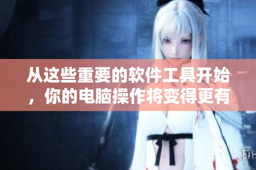 从这些重要的软件工具开始，你的电脑操作将变得更有效率
