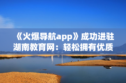 《火爆导航app》成功进驻湖南教育网：轻松拥有优质软件推荐！