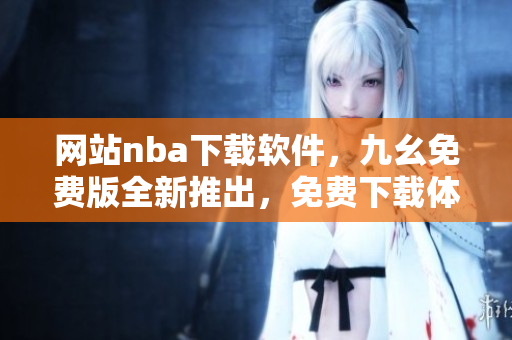 网站nba下载软件，九幺免费版全新推出，免费下载体验更优秀