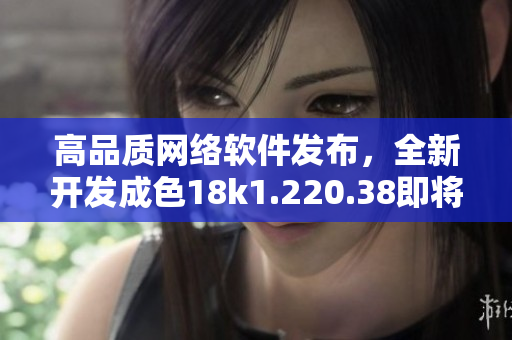 高品质网络软件发布，全新开发成色18k1.220.38即将上线