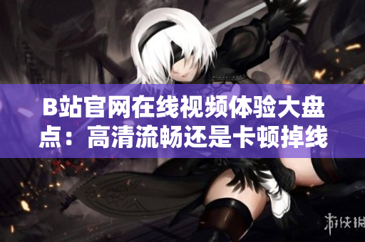 B站官网在线视频体验大盘点：高清流畅还是卡顿掉线？