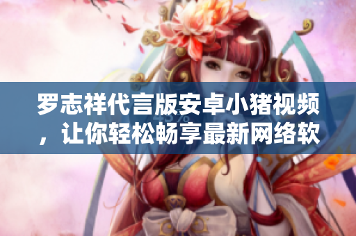 罗志祥代言版安卓小猪视频，让你轻松畅享最新网络软件视频服务