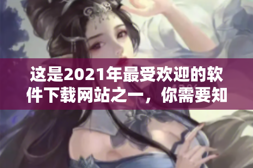 这是2021年最受欢迎的软件下载网站之一，你需要知道的重要信息！