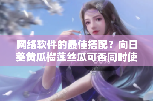 网络软件的最佳搭配？向日葵黄瓜榴莲丝瓜可否同时使用？