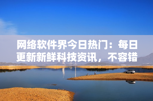 网络软件界今日热门：每日更新新鲜科技资讯，不容错过