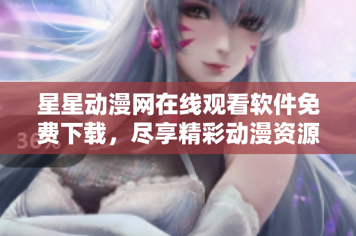 星星动漫网在线观看软件免费下载，尽享精彩动漫资源