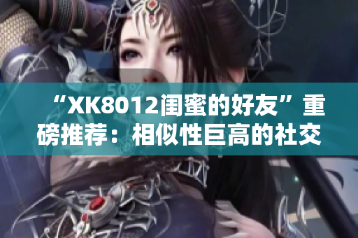 “XK8012闺蜜的好友”重磅推荐：相似性巨高的社交应用！