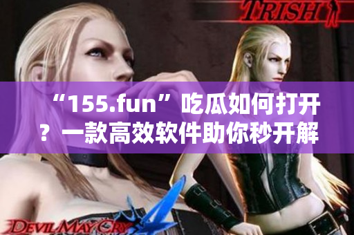 “155.fun”吃瓜如何打开？一款高效软件助你秒开解锁！