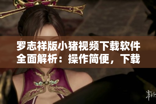 罗志祥版小猪视频下载软件全面解析：操作简便，下载稳定，高清画质一键获取
