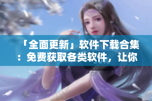 「全面更新」软件下载合集：免费获取各类软件，让你的电脑更加高效！