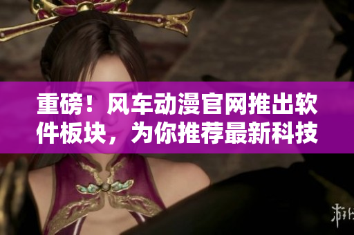 重磅！风车动漫官网推出软件板块，为你推荐最新科技软件！