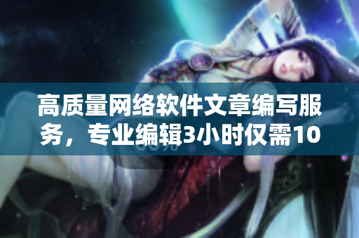 高质量网络软件文章编写服务，专业编辑3小时仅需100元电话咨询
