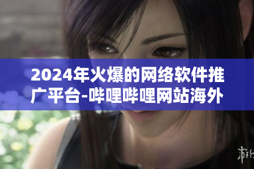 2024年火爆的网络软件推广平台-哔哩哔哩网站海外推广攻略
