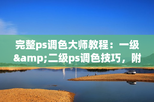 完整ps调色大师教程：一级&二级ps调色技巧，附高清大片编辑实战视频！